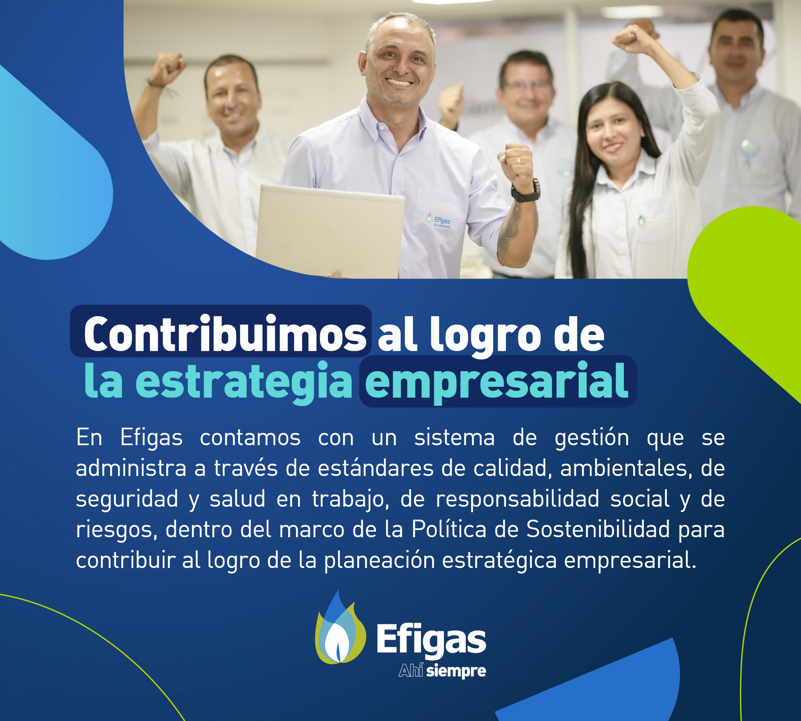 En Efigas contamos con un sistema de gestión que se administra a través de estándares de calidad, ambientales, de seguridad y salud en trabajo, de responsabilidad social y de riesgos, dentro del marco de la Política de Sostenibilidad y contribuyendo al logro de la planeación estratégica empresarial.